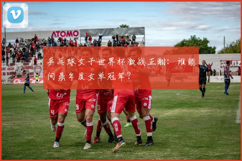 乒乓球女子世界杯激战正酣：谁能问鼎年度女单冠军？