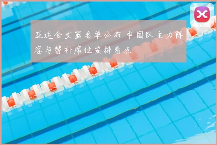 亚运会女篮名单公布 中国队主力阵容与替补席位安排看点