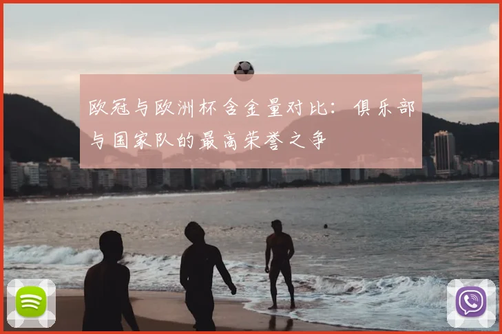 欧冠与欧洲杯含金量对比：俱乐部与国家队的最高荣誉之争