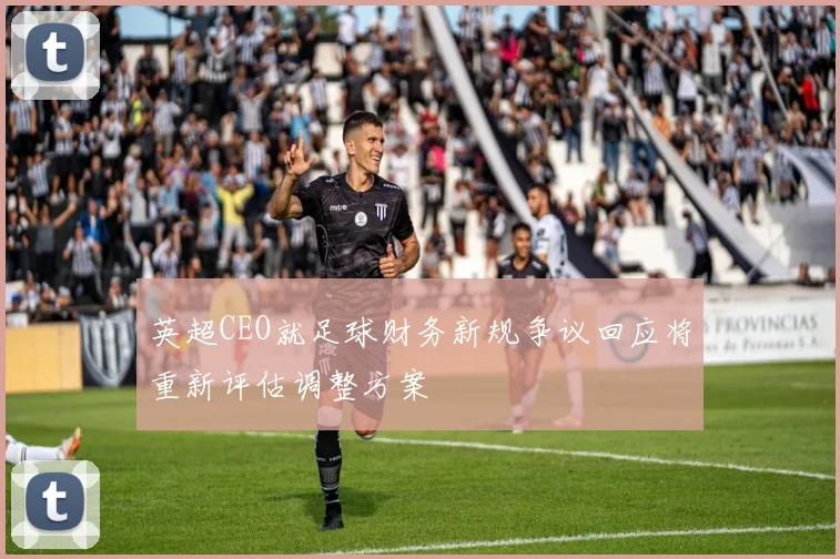 英超CEO就足球财务新规争议回应将重新评估调整方案
