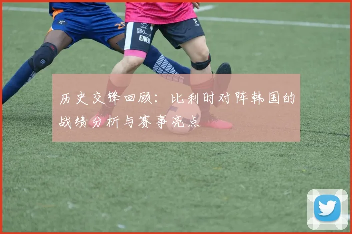 历史交锋回顾:比利时对阵韩国的战绩分析与赛事亮点