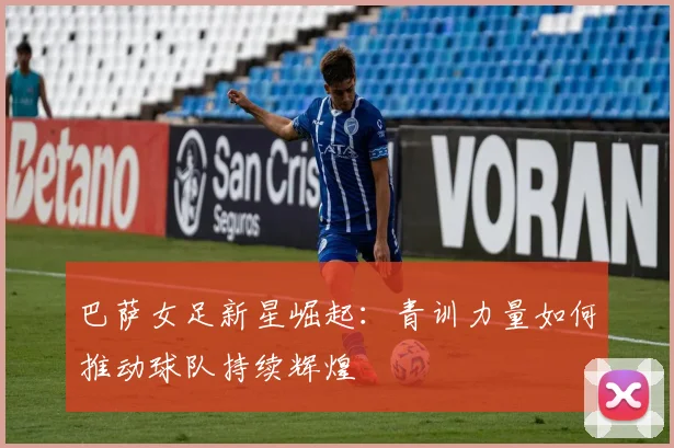巴萨女足新星崛起：青训力量如何推动球队持续辉煌