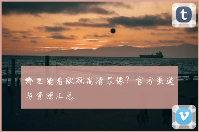 哪里能看欧冠高清录像？官方渠道与资源汇总