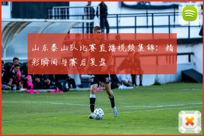 山东泰山队比赛直播视频集锦：精彩瞬间与赛后复盘