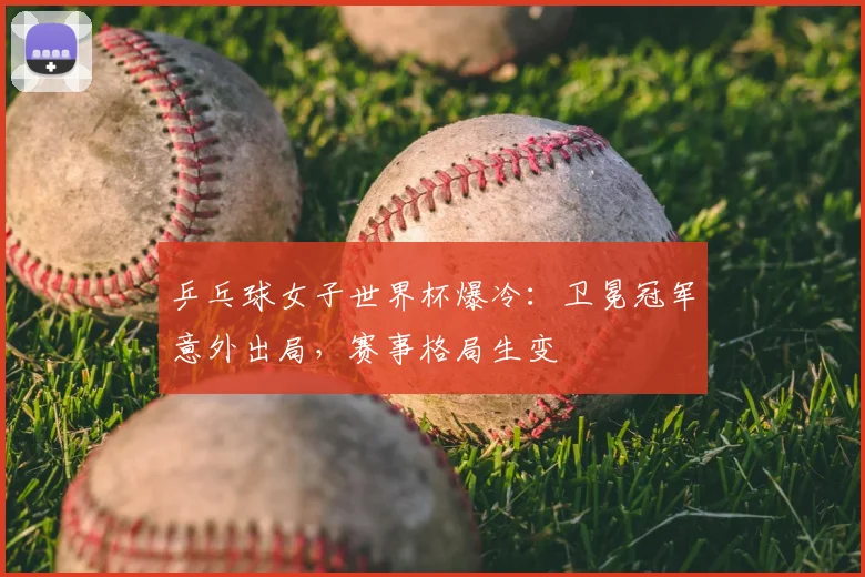 乒乓球女子世界杯爆冷：卫冕冠军意外出局，赛事格局生变