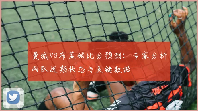 曼城vs布莱顿比分预测:专家分析两队近期状态与关键数据