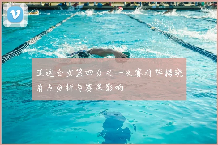 亚运会女篮四分之一决赛对阵揭晓看点分析与赛果影响