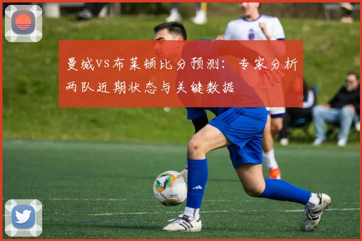 曼城vs布莱顿比分预测：专家分析两队近期状态与关键数据