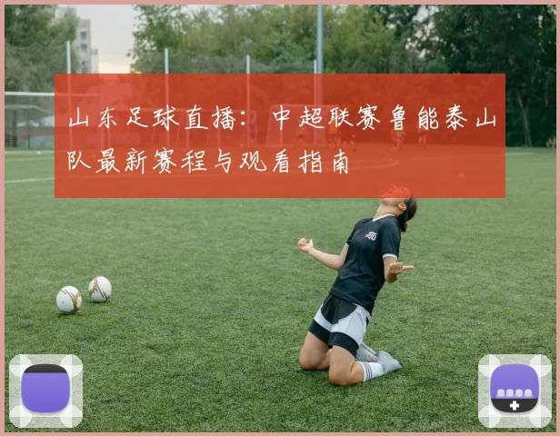 山东足球直播：中超联赛鲁能泰山队最新赛程与观看指南