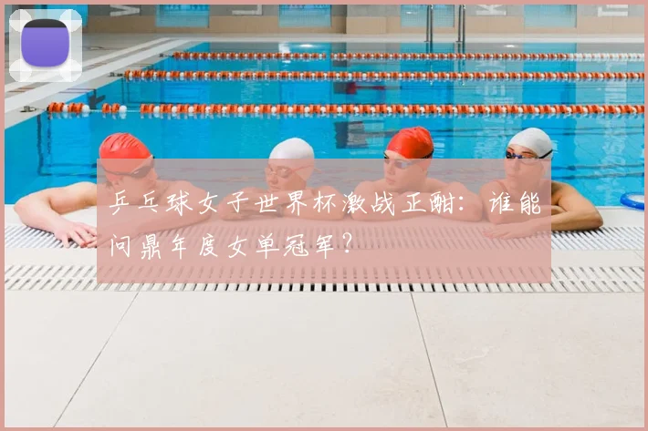 乒乓球女子世界杯激战正酣：谁能问鼎年度女单冠军？