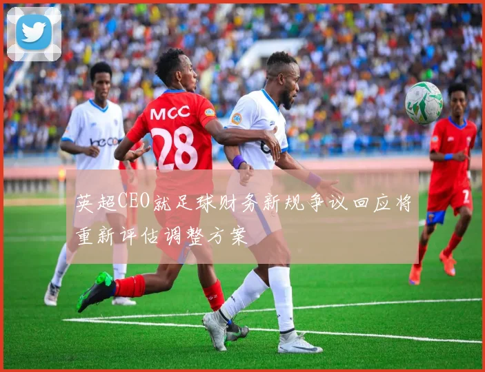 英超CEO就足球财务新规争议回应将重新评估调整方案