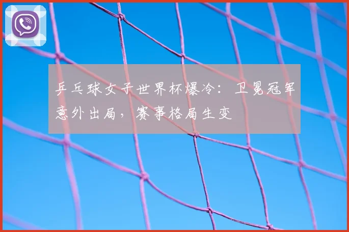 乒乓球女子世界杯爆冷：卫冕冠军意外出局，赛事格局生变
