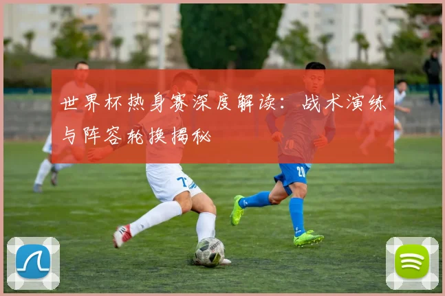 世界杯热身赛深度解读：战术演练与阵容轮换揭秘