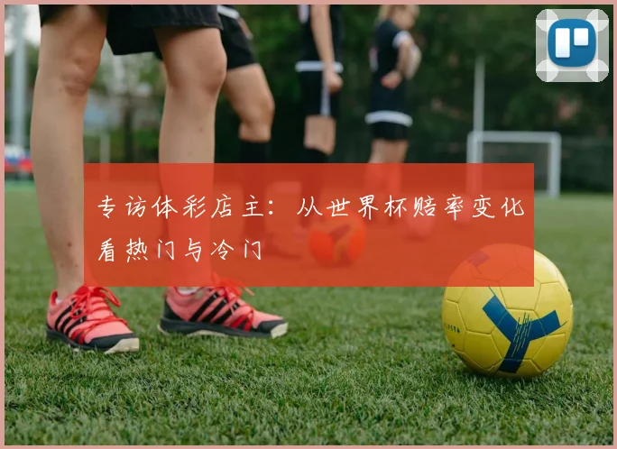 专访体彩店主：从世界杯赔率变化看热门与冷门