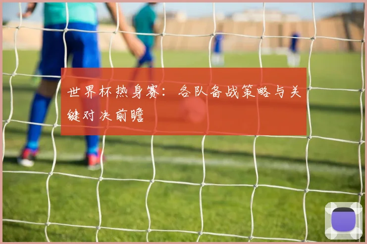 世界杯热身赛：各队备战策略与关键对决前瞻
