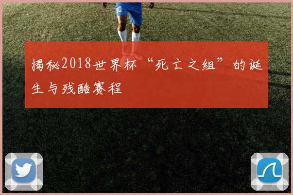 揭秘2018世界杯“死亡之组”的诞生与残酷赛程