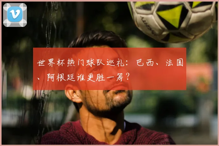 世界杯热门球队巡礼：巴西、法国、阿根廷谁更胜一筹？