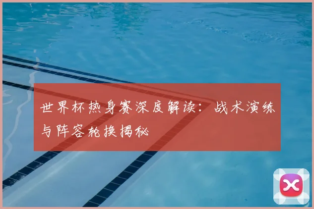 世界杯热身赛深度解读：战术演练与阵容轮换揭秘