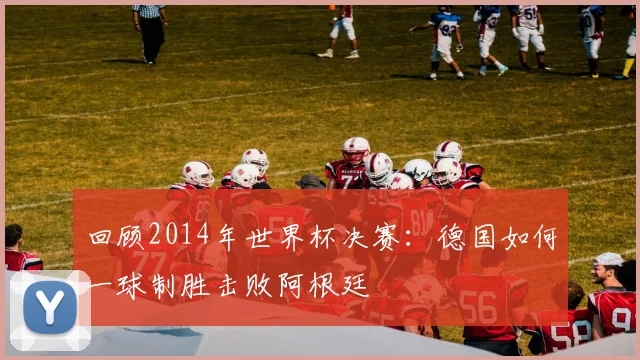 回顾2014年世界杯决赛：德国如何一球制胜击败阿根廷