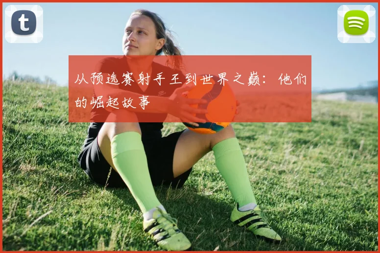 从预选赛射手王到世界之巅：他们的崛起故事