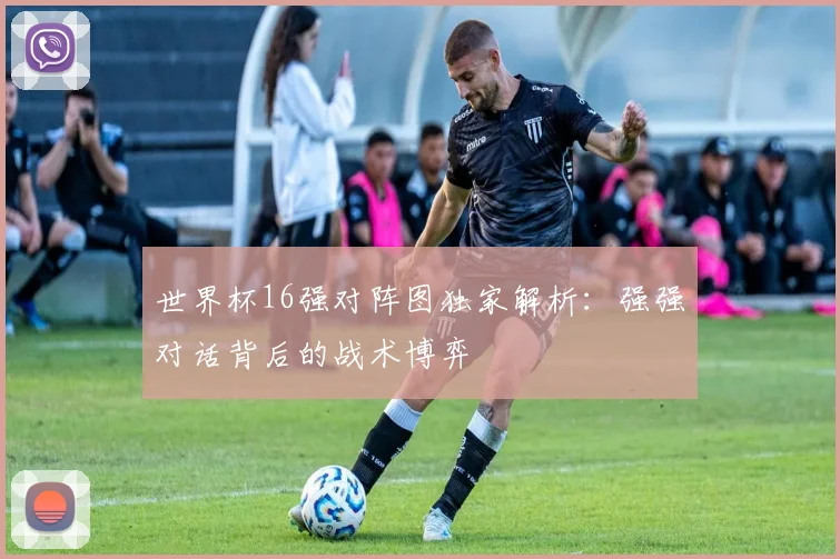世界杯16强对阵图独家解析：强强对话背后的战术博弈