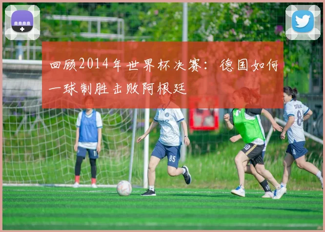 回顾2014年世界杯决赛:德国如何一球制胜击败阿根廷
